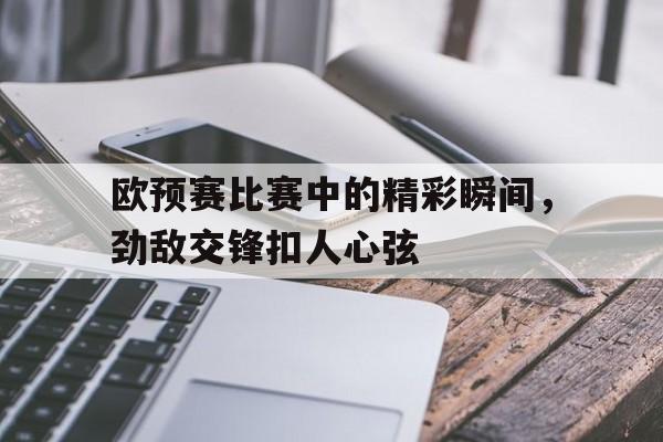 欧预赛比赛中的精彩瞬间，劲敌交锋扣人心弦的简单介绍