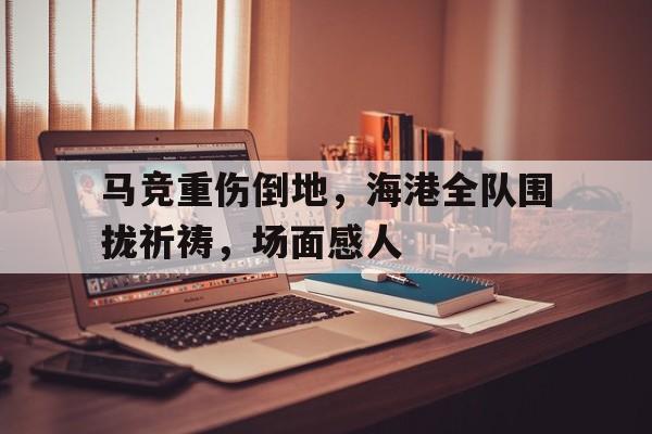 马竞重伤倒地，海港全队围拢祈祷，场面感人