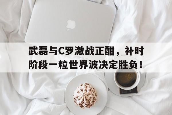 武磊与C罗激战正酣，补时阶段一粒世界波决定胜负！c罗世界波集锦