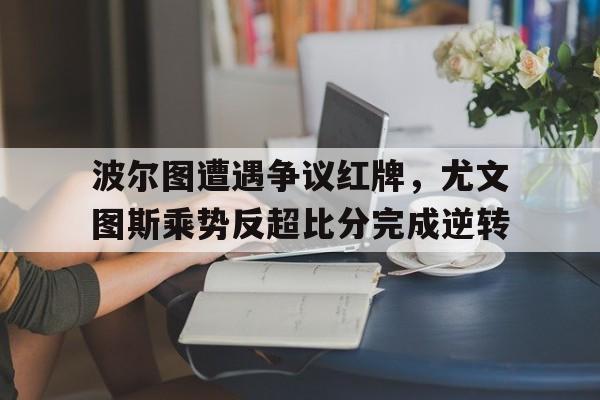 波尔图遭遇争议红牌，尤文图斯乘势反超比分完成逆转波尔图21尤文图斯